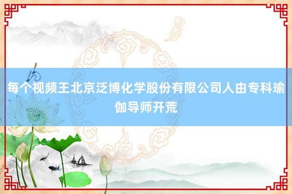 每个视频王北京泛博化学股份有限公司人由专科瑜伽导师开荒